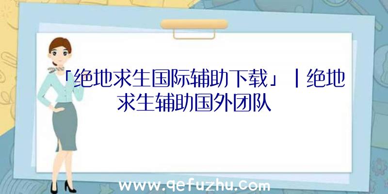 「绝地求生国际辅助下载」|绝地求生辅助国外团队